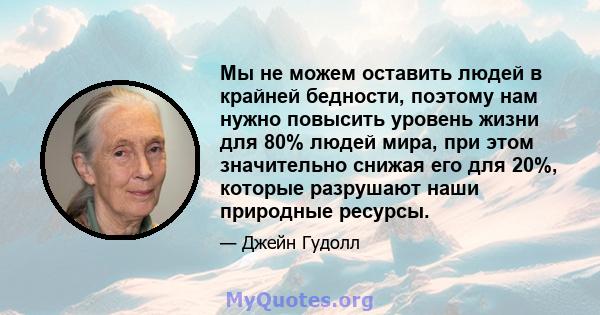 Мы не можем оставить людей в крайней бедности, поэтому нам нужно повысить уровень жизни для 80% людей мира, при этом значительно снижая его для 20%, которые разрушают наши природные ресурсы.