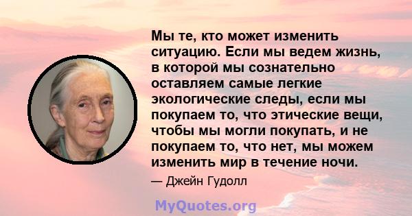 Мы те, кто может изменить ситуацию. Если мы ведем жизнь, в которой мы сознательно оставляем самые легкие экологические следы, если мы покупаем то, что этические вещи, чтобы мы могли покупать, и не покупаем то, что нет,