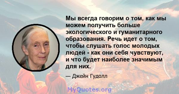 Мы всегда говорим о том, как мы можем получить больше экологического и гуманитарного образования. Речь идет о том, чтобы слушать голос молодых людей - как они себя чувствуют, и что будет наиболее значимым для них.