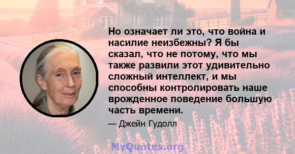 Но означает ли это, что война и насилие неизбежны? Я бы сказал, что не потому, что мы также развили этот удивительно сложный интеллект, и мы способны контролировать наше врожденное поведение большую часть времени.