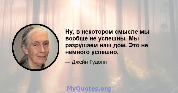 Ну, в некотором смысле мы вообще не успешны. Мы разрушаем наш дом. Это не немного успешно.