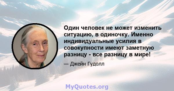 Один человек не может изменить ситуацию, в одиночку. Именно индивидуальные усилия в совокупности имеют заметную разницу - все разницу в мире!