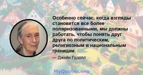 Особенно сейчас, когда взгляды становятся все более поляризованными, мы должны работать, чтобы понять друг друга по политическим, религиозным и национальным границам.