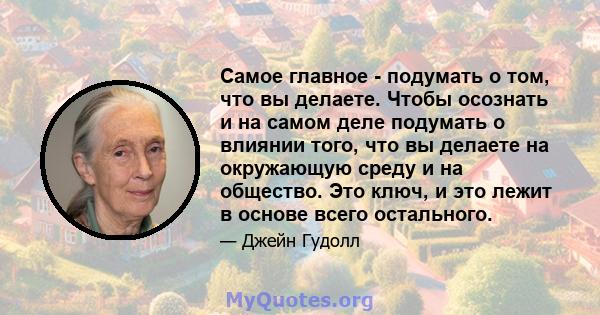 Самое главное - подумать о том, что вы делаете. Чтобы осознать и на самом деле подумать о влиянии того, что вы делаете на окружающую среду и на общество. Это ключ, и это лежит в основе всего остального.