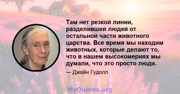 Там нет резкой линии, разделившей людей от остальной части животного царства. Все время мы находим животных, которые делают то, что в нашем высокомериях мы думали, что это просто люди.