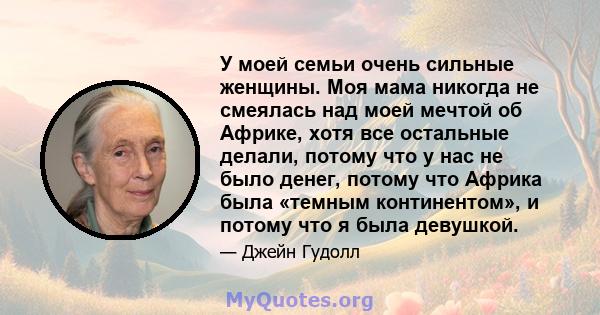 У моей семьи очень сильные женщины. Моя мама никогда не смеялась над моей мечтой об Африке, хотя все остальные делали, потому что у нас не было денег, потому что Африка была «темным континентом», и потому что я была