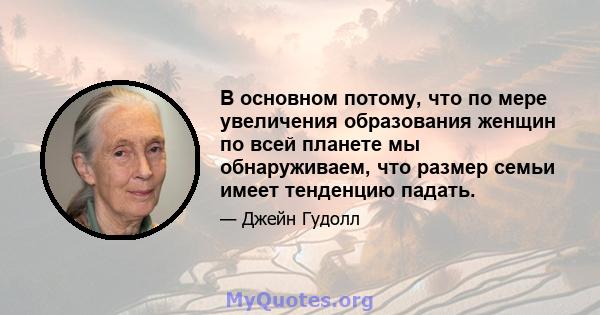 В основном потому, что по мере увеличения образования женщин по всей планете мы обнаруживаем, что размер семьи имеет тенденцию падать.