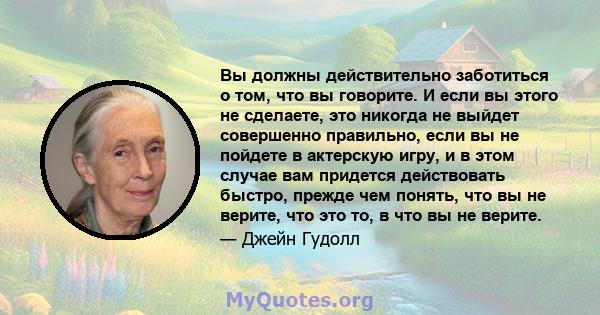 Вы должны действительно заботиться о том, что вы говорите. И если вы этого не сделаете, это никогда не выйдет совершенно правильно, если вы не пойдете в актерскую игру, и в этом случае вам придется действовать быстро,