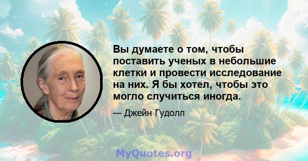 Вы думаете о том, чтобы поставить ученых в небольшие клетки и провести исследование на них. Я бы хотел, чтобы это могло случиться иногда.