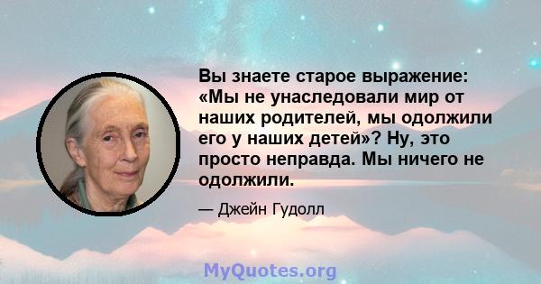 Вы знаете старое выражение: «Мы не унаследовали мир от наших родителей, мы одолжили его у наших детей»? Ну, это просто неправда. Мы ничего не одолжили.