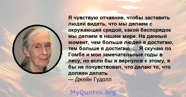 Я чувствую отчаяние, чтобы заставить людей видеть, что мы делаем с окружающей средой, какой беспорядок мы делаем в нашем мире. На данный момент, чем больше людей я достигаю, тем больше я достигаю. ... Я скучаю по Гомбе