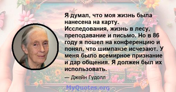 Я думал, что моя жизнь была нанесена на карту. Исследования, жизнь в лесу, преподавание и письмо. Но в 86 году я пошел на конференцию и понял, что шимпанзе исчезают. У меня было всемирное признание и дар общения. Я