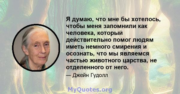 Я думаю, что мне бы хотелось, чтобы меня запомнили как человека, который действительно помог людям иметь немного смирения и осознать, что мы являемся частью животного царства, не отделенного от него.