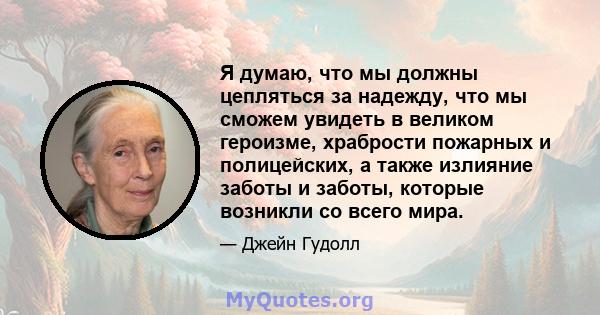 Я думаю, что мы должны цепляться за надежду, что мы сможем увидеть в великом героизме, храбрости пожарных и полицейских, а также излияние заботы и заботы, которые возникли со всего мира.