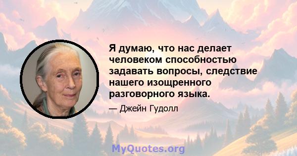 Я думаю, что нас делает человеком способностью задавать вопросы, следствие нашего изощренного разговорного языка.