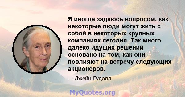 Я иногда задаюсь вопросом, как некоторые люди могут жить с собой в некоторых крупных компаниях сегодня. Так много далеко идущих решений основано на том, как они повлияют на встречу следующих акционеров.