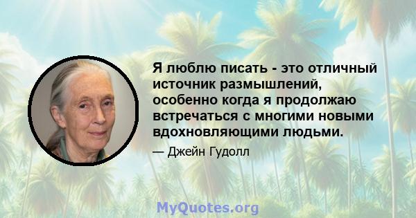 Я люблю писать - это отличный источник размышлений, особенно когда я продолжаю встречаться с многими новыми вдохновляющими людьми.