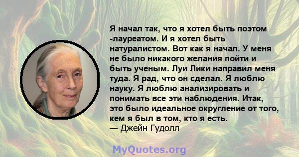 Я начал так, что я хотел быть поэтом -лауреатом. И я хотел быть натуралистом. Вот как я начал. У меня не было никакого желания пойти и быть ученым. Луи Лики направил меня туда. Я рад, что он сделал. Я люблю науку. Я