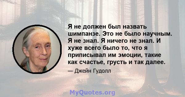 Я не должен был назвать шимпанзе. Это не было научным. Я не знал. Я ничего не знал. И хуже всего было то, что я приписывал им эмоции, такие как счастье, грусть и так далее.