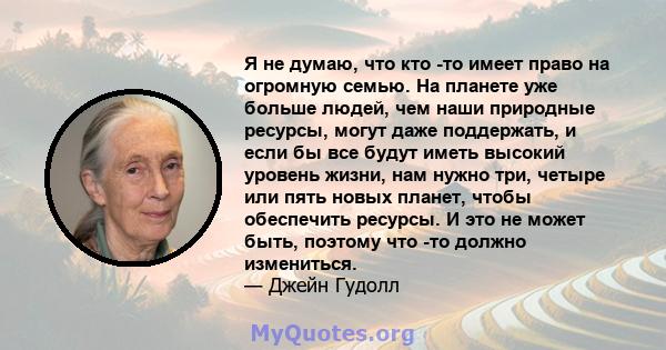 Я не думаю, что кто -то имеет право на огромную семью. На планете уже больше людей, чем наши природные ресурсы, могут даже поддержать, и если бы все будут иметь высокий уровень жизни, нам нужно три, четыре или пять