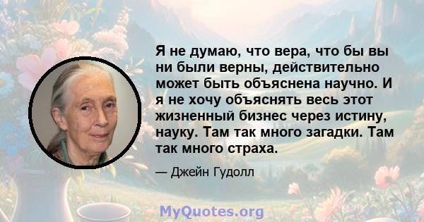 Я не думаю, что вера, что бы вы ни были верны, действительно может быть объяснена научно. И я не хочу объяснять весь этот жизненный бизнес через истину, науку. Там так много загадки. Там так много страха.