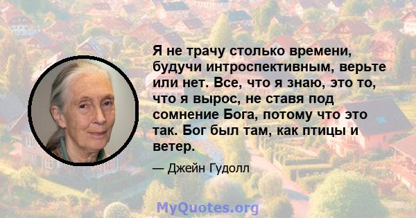 Я не трачу столько времени, будучи интроспективным, верьте или нет. Все, что я знаю, это то, что я вырос, не ставя под сомнение Бога, потому что это так. Бог был там, как птицы и ветер.