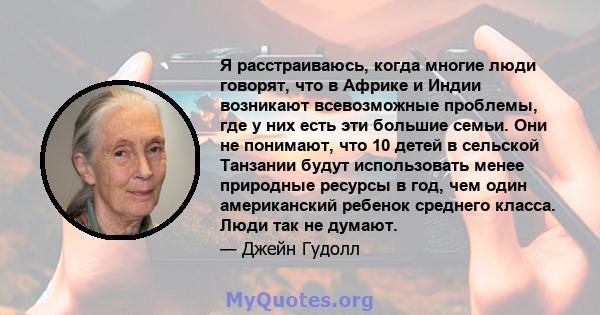 Я расстраиваюсь, когда многие люди говорят, что в Африке и Индии возникают всевозможные проблемы, где у них есть эти большие семьи. Они не понимают, что 10 детей в сельской Танзании будут использовать менее природные