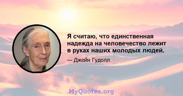 Я считаю, что единственная надежда на человечество лежит в руках наших молодых людей.