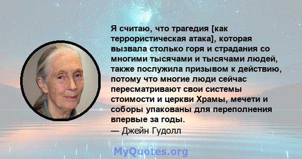 Я считаю, что трагедия [как террористическая атака], которая вызвала столько горя и страдания со многими тысячами и тысячами людей, также послужила призывом к действию, потому что многие люди сейчас пересматривают свои