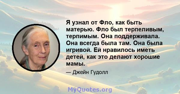 Я узнал от Фло, как быть матерью. Фло был терпеливым, терпимым. Она поддерживала. Она всегда была там. Она была игривой. Ей нравилось иметь детей, как это делают хорошие мамы.