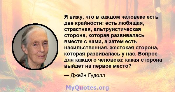 Я вижу, что в каждом человеке есть две крайности: есть любящая, страстная, альтруистическая сторона, которая развивалась вместе с нами, а затем есть насильственная, жестокая сторона, которая развивалась у нас. Вопрос