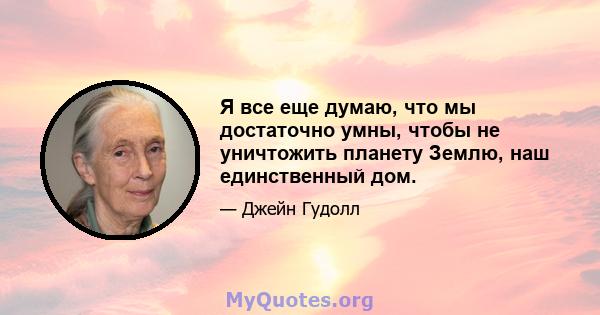 Я все еще думаю, что мы достаточно умны, чтобы не уничтожить планету Землю, наш единственный дом.