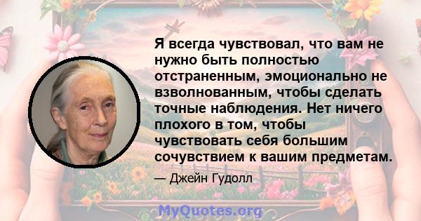 Я всегда чувствовал, что вам не нужно быть полностью отстраненным, эмоционально не взволнованным, чтобы сделать точные наблюдения. Нет ничего плохого в том, чтобы чувствовать себя большим сочувствием к вашим предметам.