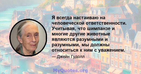 Я всегда настаиваю на человеческой ответственности. Учитывая, что шимпанзе и многие другие животные являются разумными и разумными, мы должны относиться к ним с уважением.