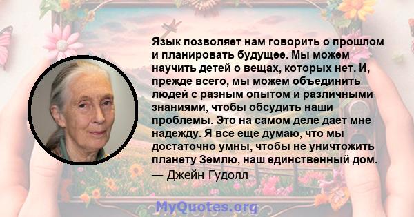 Язык позволяет нам говорить о прошлом и планировать будущее. Мы можем научить детей о вещах, которых нет. И, прежде всего, мы можем объединить людей с разным опытом и различными знаниями, чтобы обсудить наши проблемы.