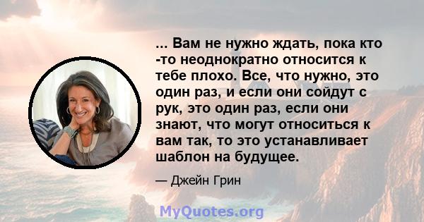 ... Вам не нужно ждать, пока кто -то неоднократно относится к тебе плохо. Все, что нужно, это один раз, и если они сойдут с рук, это один раз, если они знают, что могут относиться к вам так, то это устанавливает шаблон