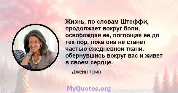 Жизнь, по словам Штеффи, продолжает вокруг боли, освобождая ее, поглощая ее до тех пор, пока она не станет частью ежедневной ткани, обернувшись вокруг вас и живет в своем сердце.