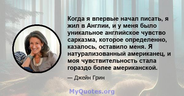 Когда я впервые начал писать, я жил в Англии, и у меня было уникальное английское чувство сарказма, которое определенно, казалось, оставило меня. Я натурализованный американец, и моя чувствительность стала гораздо более 