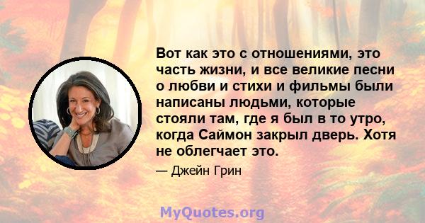 Вот как это с отношениями, это часть жизни, и все великие песни о любви и стихи и фильмы были написаны людьми, которые стояли там, где я был в то утро, когда Саймон закрыл дверь. Хотя не облегчает это.