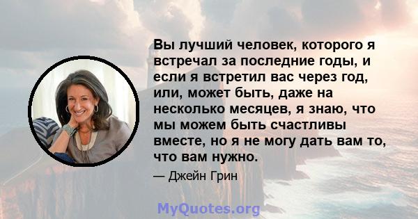 Вы лучший человек, которого я встречал за последние годы, и если я встретил вас через год, или, может быть, даже на несколько месяцев, я знаю, что мы можем быть счастливы вместе, но я не могу дать вам то, что вам нужно.