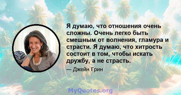 Я думаю, что отношения очень сложны. Очень легко быть смешным от волнения, гламура и страсти. Я думаю, что хитрость состоит в том, чтобы искать дружбу, а не страсть.