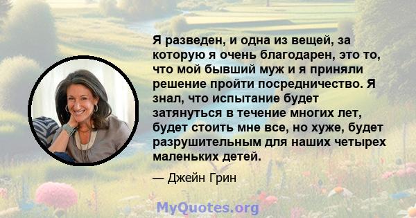 Я разведен, и одна из вещей, за которую я очень благодарен, это то, что мой бывший муж и я приняли решение пройти посредничество. Я знал, что испытание будет затянуться в течение многих лет, будет стоить мне все, но