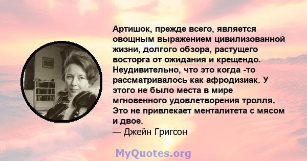 Артишок, прежде всего, является овощным выражением цивилизованной жизни, долгого обзора, растущего восторга от ожидания и крещендо. Неудивительно, что это когда -то рассматривалось как афродизиак. У этого не было места