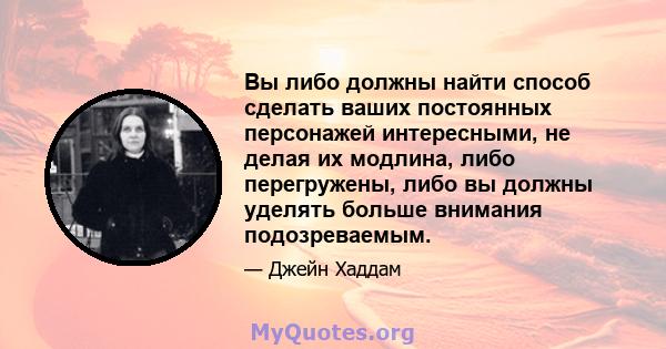 Вы либо должны найти способ сделать ваших постоянных персонажей интересными, не делая их модлина, либо перегружены, либо вы должны уделять больше внимания подозреваемым.