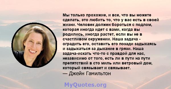 Мы только прохожие, и все, что вы можете сделать, это любить то, что у вас есть в своей жизни. Человек должен бороться с подлом, которая иногда идет с вами, когда вы родились, иногда растет, если вы не в счастливом