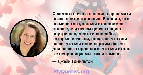 С самого начала я ценил дар памяти выше всех остальных. Я понял, что по мере того, как мы становимся старше, мы несем целую нацию внутри нас, места и способы, которые исчезли, полагая, что они наше, что мы одни держим