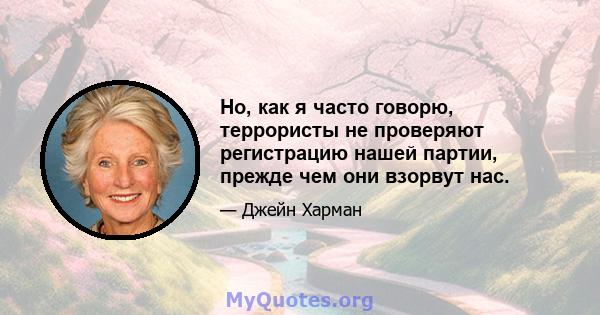 Но, как я часто говорю, террористы не проверяют регистрацию нашей партии, прежде чем они взорвут нас.