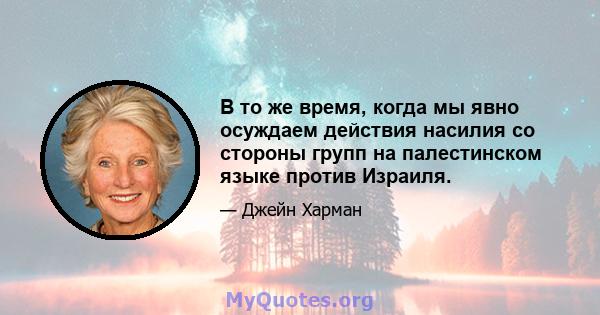 В то же время, когда мы явно осуждаем действия насилия со стороны групп на палестинском языке против Израиля.