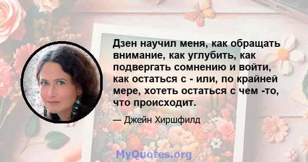 Дзен научил меня, как обращать внимание, как углубить, как подвергать сомнению и войти, как остаться с - или, по крайней мере, хотеть остаться с чем -то, что происходит.