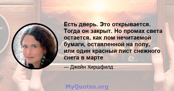 Есть дверь. Это открывается. Тогда он закрыт. Но промах света остается, как лом нечитаемой бумаги, оставленной на полу, или один красный лист снежного снега в марте